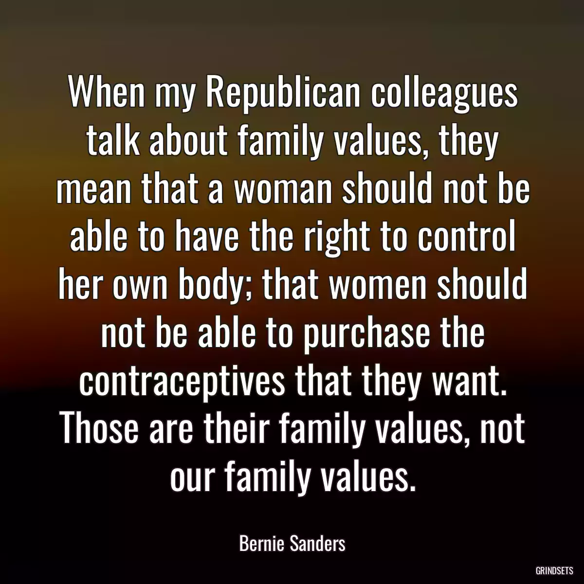 When my Republican colleagues talk about family values, they mean that a woman should not be able to have the right to control her own body; that women should not be able to purchase the contraceptives that they want. Those are their family values, not our family values.