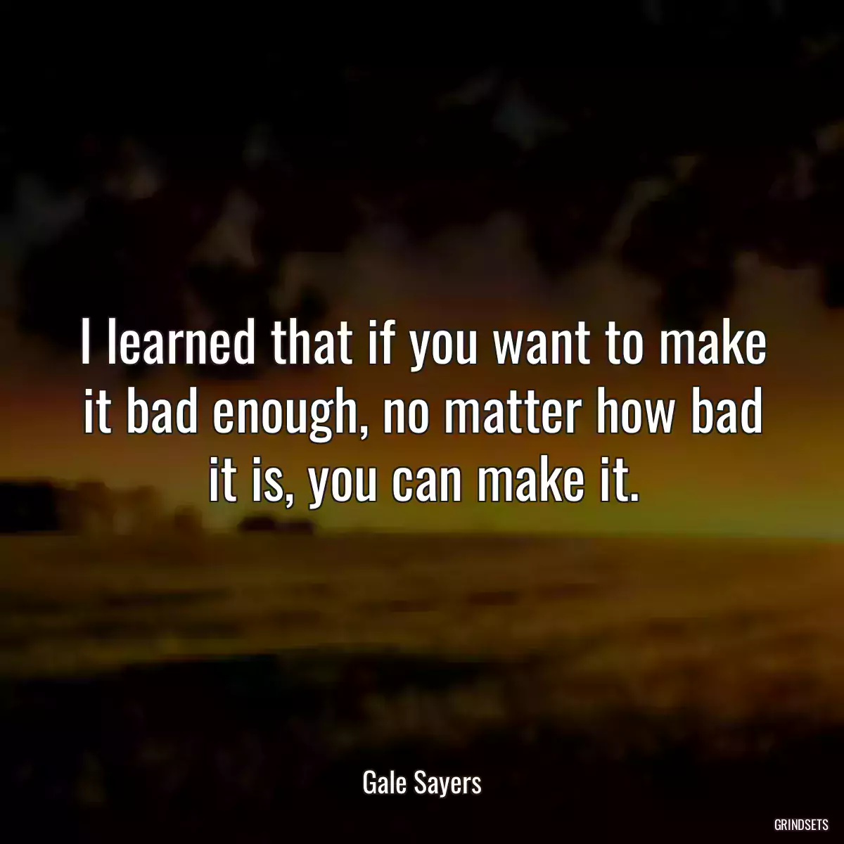 I learned that if you want to make it bad enough, no matter how bad it is, you can make it.