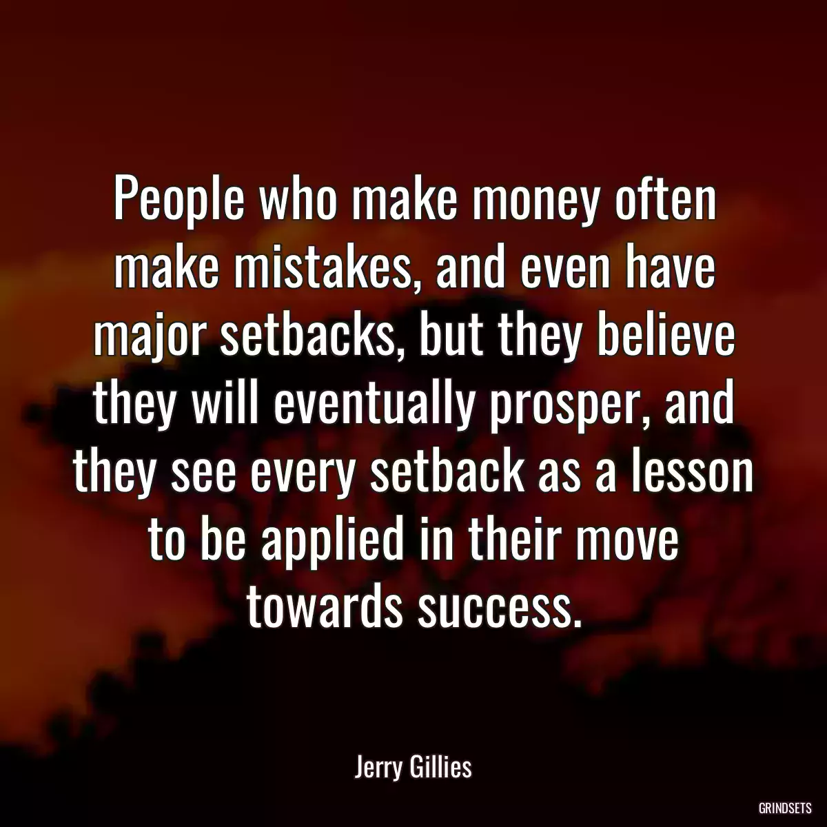 People who make money often make mistakes, and even have major setbacks, but they believe they will eventually prosper, and they see every setback as a lesson to be applied in their move towards success.