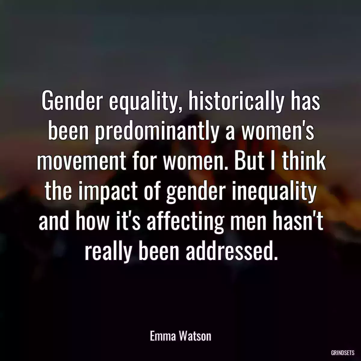 Gender equality, historically has been predominantly a women\'s movement for women. But I think the impact of gender inequality and how it\'s affecting men hasn\'t really been addressed.