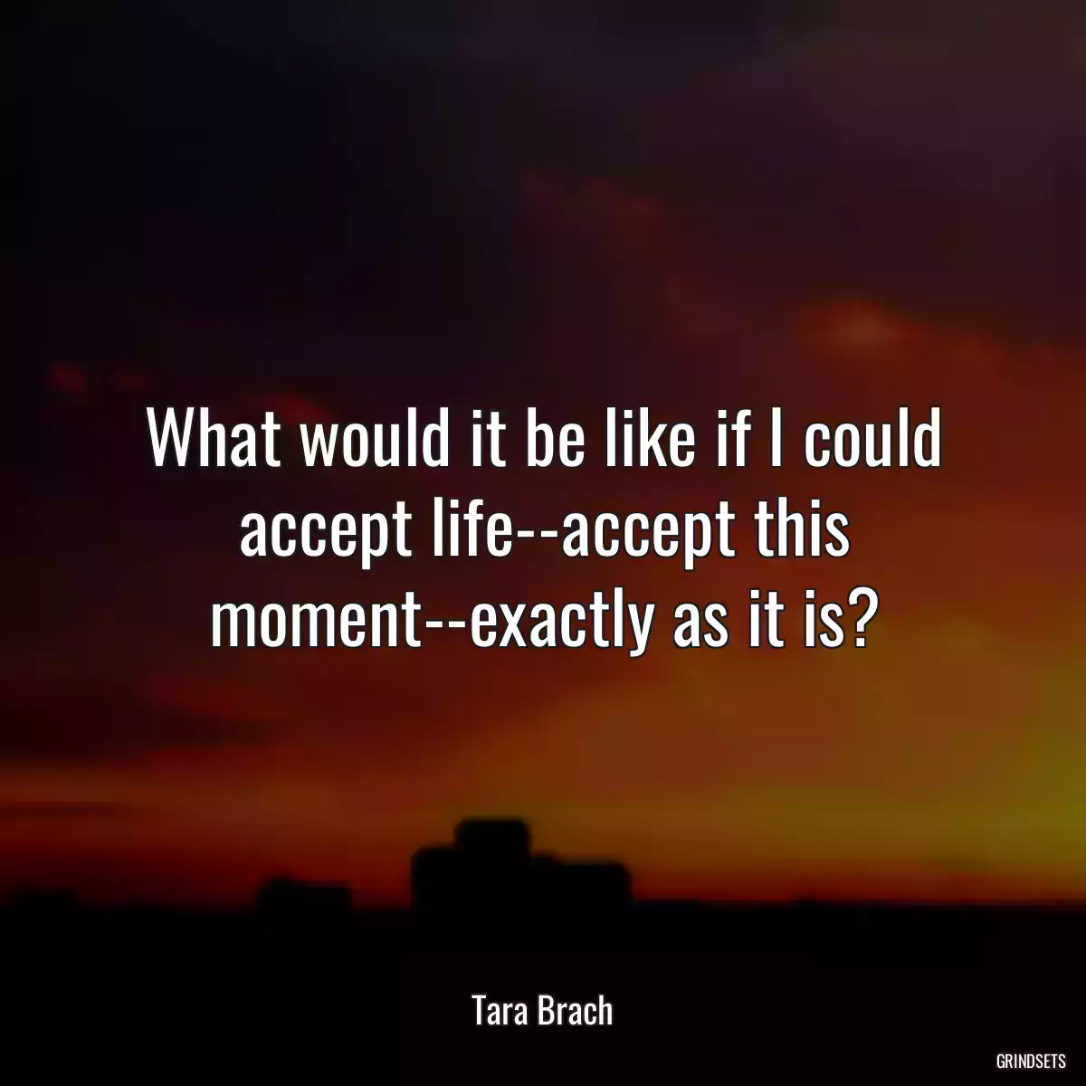 What would it be like if I could accept life--accept this moment--exactly as it is?