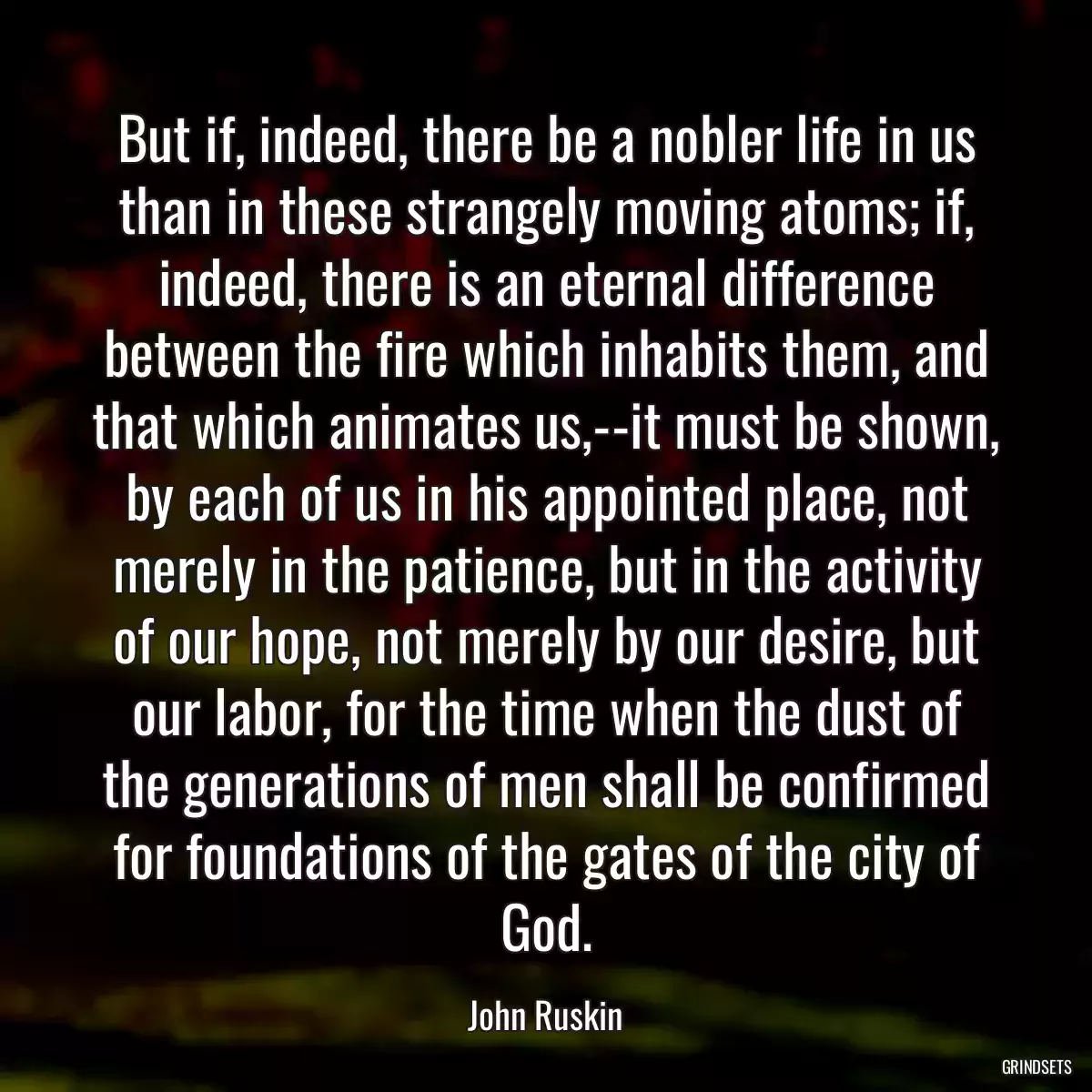 But if, indeed, there be a nobler life in us than in these strangely moving atoms; if, indeed, there is an eternal difference between the fire which inhabits them, and that which animates us,--it must be shown, by each of us in his appointed place, not merely in the patience, but in the activity of our hope, not merely by our desire, but our labor, for the time when the dust of the generations of men shall be confirmed for foundations of the gates of the city of God.