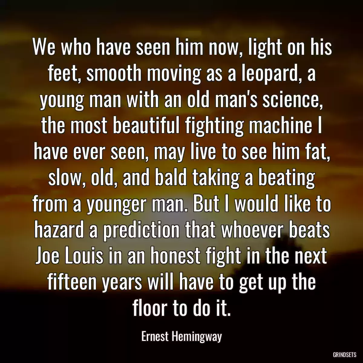 We who have seen him now, light on his feet, smooth moving as a leopard, a young man with an old man\'s science, the most beautiful fighting machine I have ever seen, may live to see him fat, slow, old, and bald taking a beating from a younger man. But I would like to hazard a prediction that whoever beats Joe Louis in an honest fight in the next fifteen years will have to get up the floor to do it.