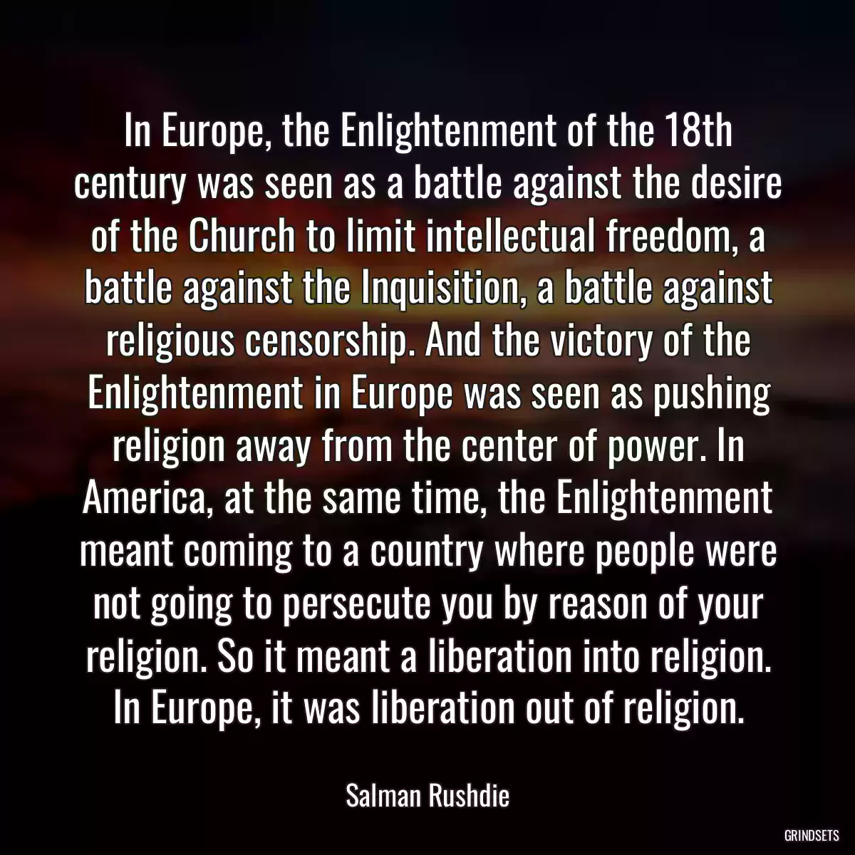 In Europe, the Enlightenment of the 18th century was seen as a battle against the desire of the Church to limit intellectual freedom, a battle against the Inquisition, a battle against religious censorship. And the victory of the Enlightenment in Europe was seen as pushing religion away from the center of power. In America, at the same time, the Enlightenment meant coming to a country where people were not going to persecute you by reason of your religion. So it meant a liberation into religion. In Europe, it was liberation out of religion.