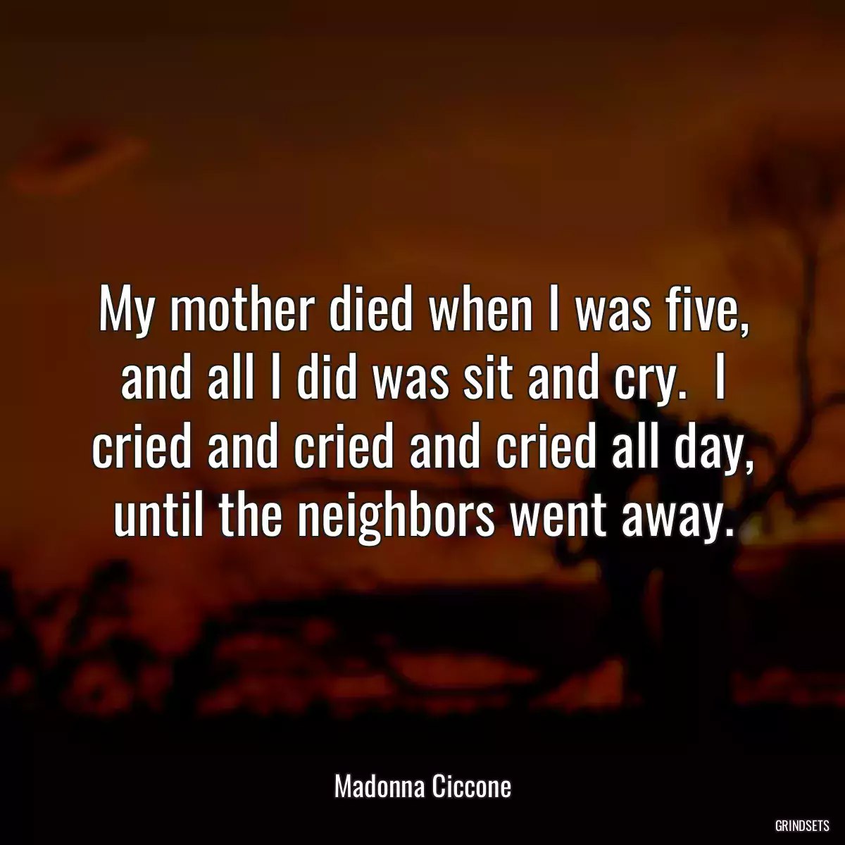 My mother died when I was five, and all I did was sit and cry.  I cried and cried and cried all day, until the neighbors went away.