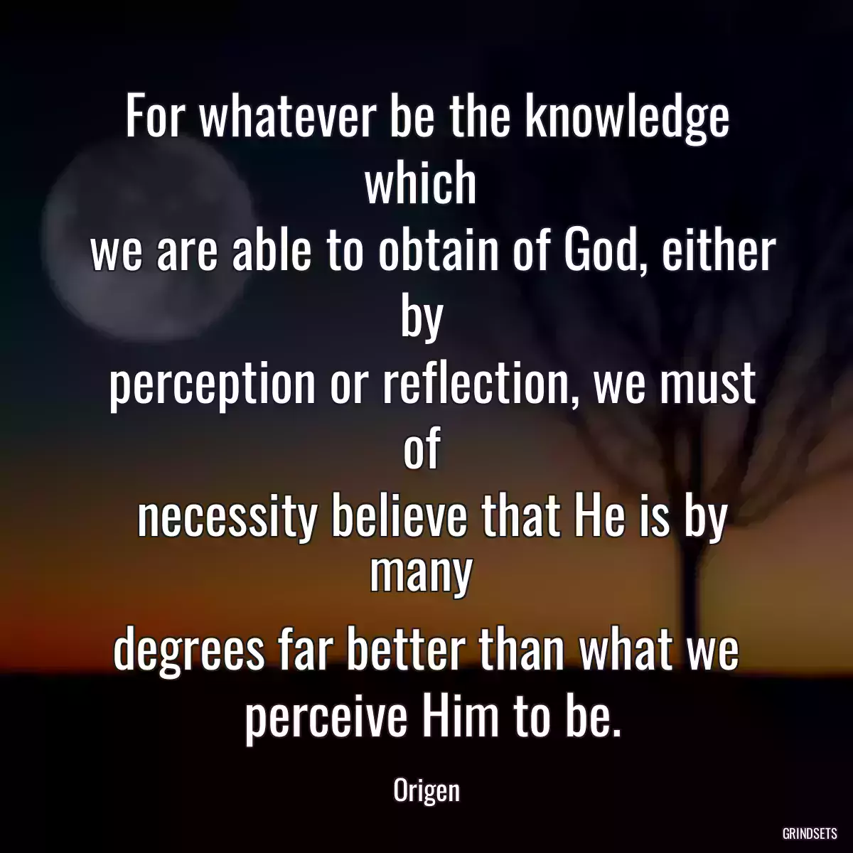 For whatever be the knowledge which 
 we are able to obtain of God, either by 
 perception or reflection, we must of 
 necessity believe that He is by many 
 degrees far better than what we 
 perceive Him to be.