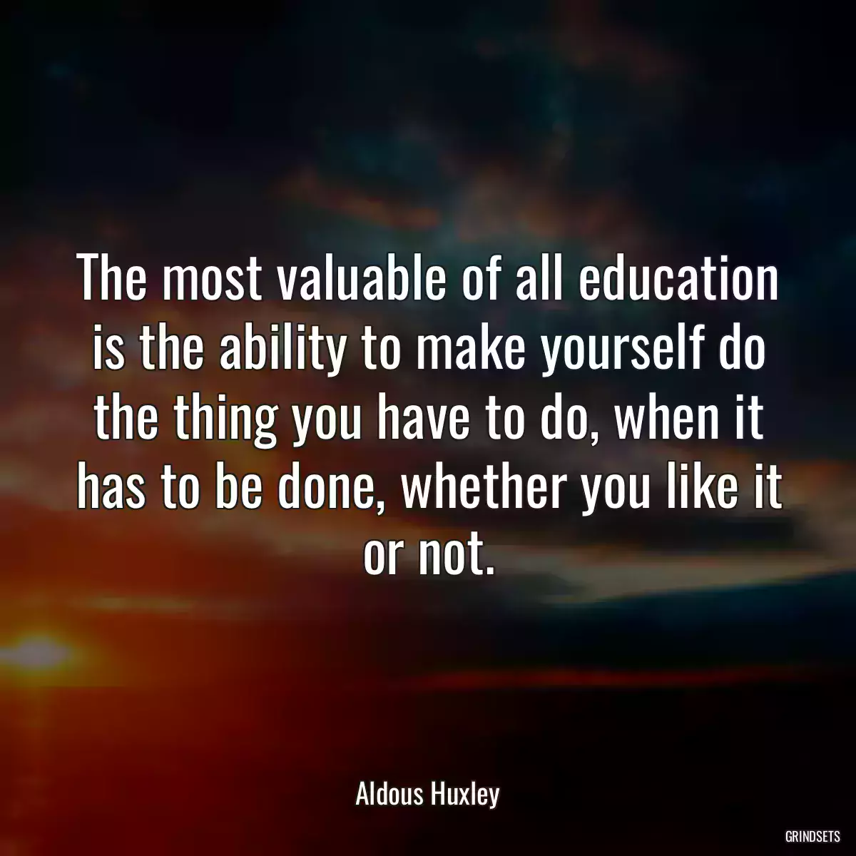 The most valuable of all education is the ability to make yourself do the thing you have to do, when it has to be done, whether you like it or not.