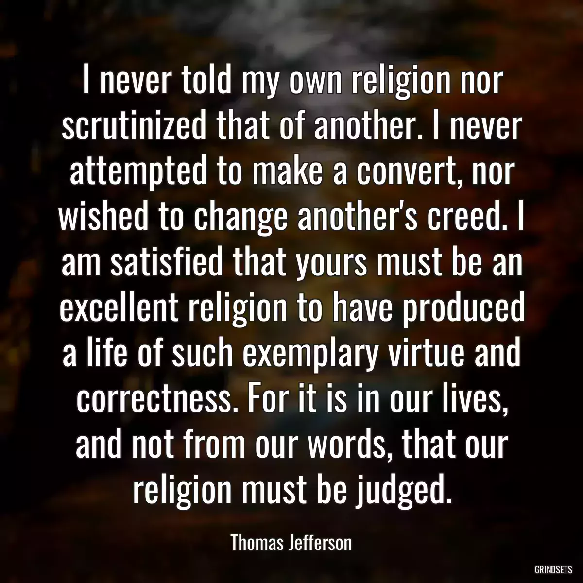 I never told my own religion nor scrutinized that of another. I never attempted to make a convert, nor wished to change another\'s creed. I am satisfied that yours must be an excellent religion to have produced a life of such exemplary virtue and correctness. For it is in our lives, and not from our words, that our religion must be judged.