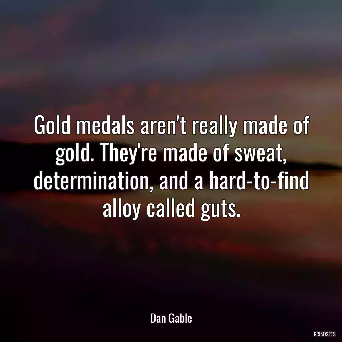 Gold medals aren\'t really made of gold. They\'re made of sweat, determination, and a hard-to-find alloy called guts.