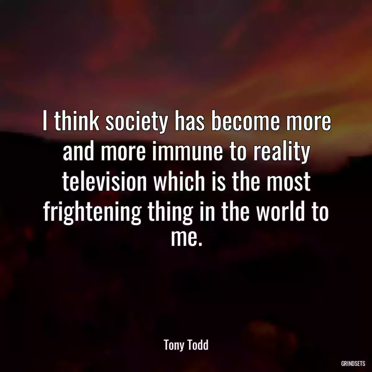 I think society has become more and more immune to reality television which is the most frightening thing in the world to me.