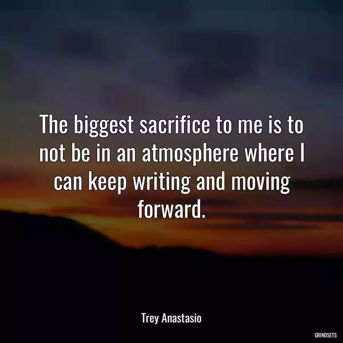 The biggest sacrifice to me is to not be in an atmosphere where I can keep writing and moving forward.