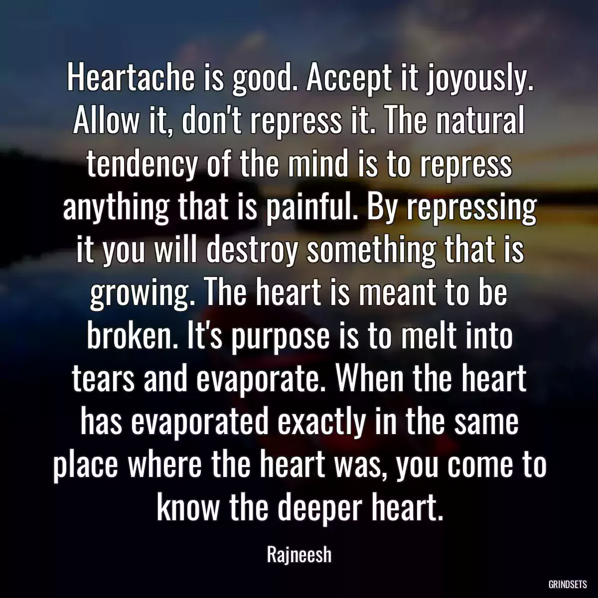 Heartache is good. Accept it joyously. Allow it, don\'t repress it. The natural tendency of the mind is to repress anything that is painful. By repressing it you will destroy something that is growing. The heart is meant to be broken. It\'s purpose is to melt into tears and evaporate. When the heart has evaporated exactly in the same place where the heart was, you come to know the deeper heart.