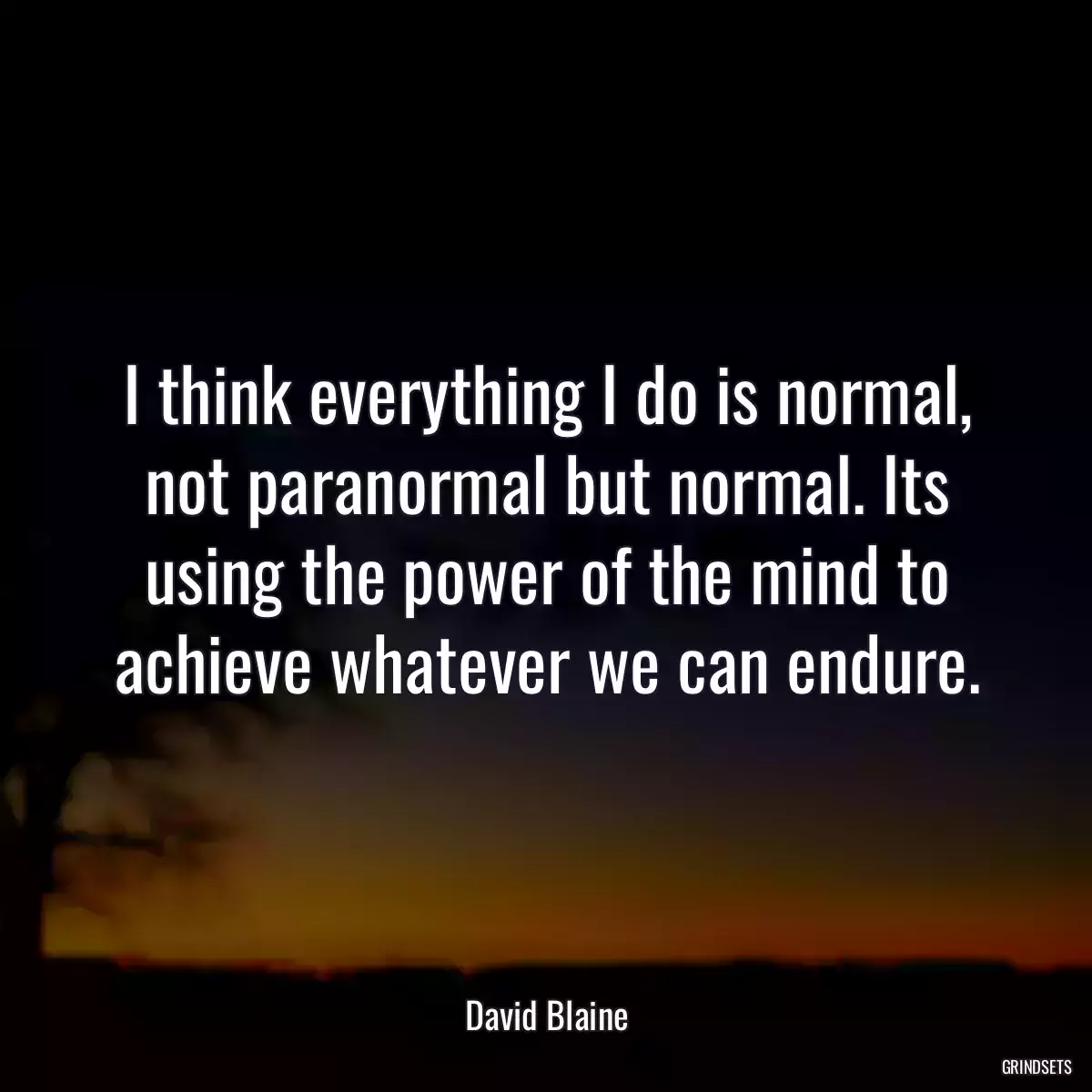 I think everything I do is normal, not paranormal but normal. Its using the power of the mind to achieve whatever we can endure.