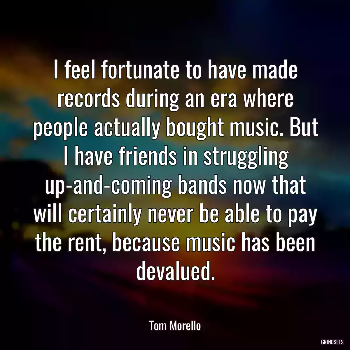 I feel fortunate to have made records during an era where people actually bought music. But I have friends in struggling up-and-coming bands now that will certainly never be able to pay the rent, because music has been devalued.