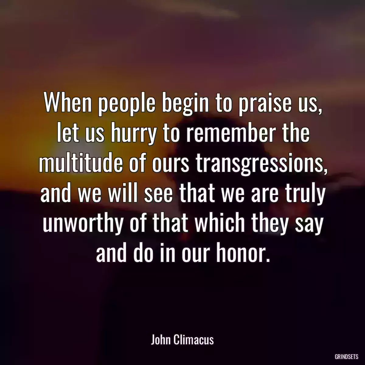 When people begin to praise us, let us hurry to remember the multitude of ours transgressions, and we will see that we are truly unworthy of that which they say and do in our honor.