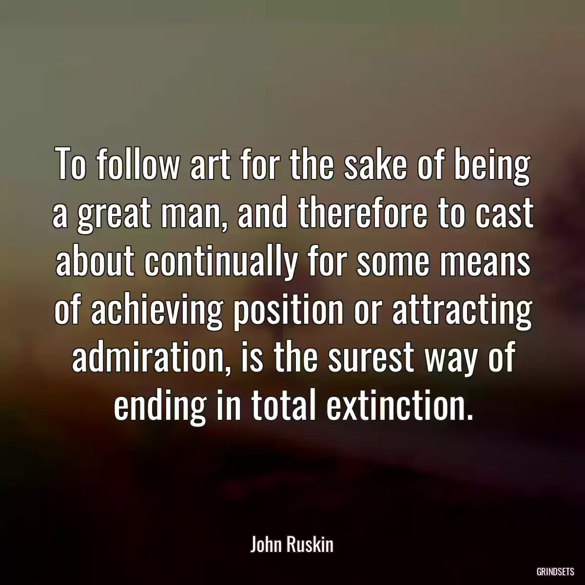 To follow art for the sake of being a great man, and therefore to cast about continually for some means of achieving position or attracting admiration, is the surest way of ending in total extinction.