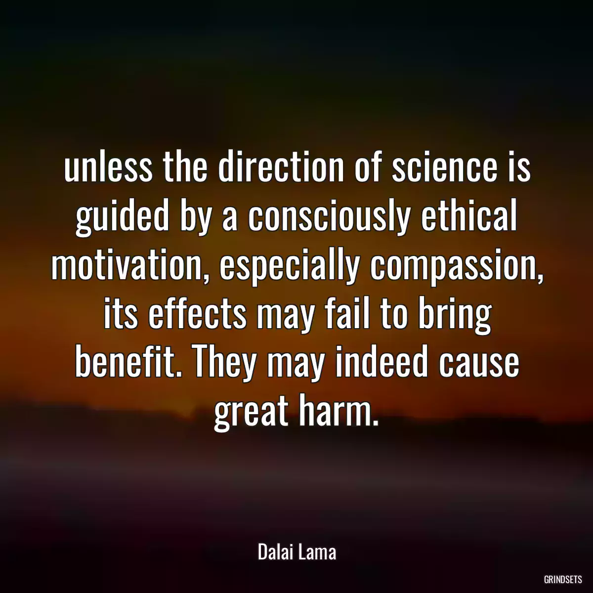 unless the direction of science is guided by a consciously ethical motivation, especially compassion, its effects may fail to bring benefit. They may indeed cause great harm.