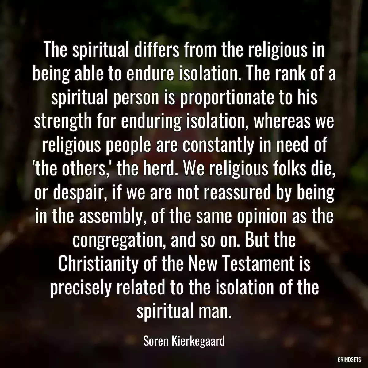 The spiritual differs from the religious in being able to endure isolation. The rank of a spiritual person is proportionate to his strength for enduring isolation, whereas we religious people are constantly in need of \'the others,\' the herd. We religious folks die, or despair, if we are not reassured by being in the assembly, of the same opinion as the congregation, and so on. But the Christianity of the New Testament is precisely related to the isolation of the spiritual man.