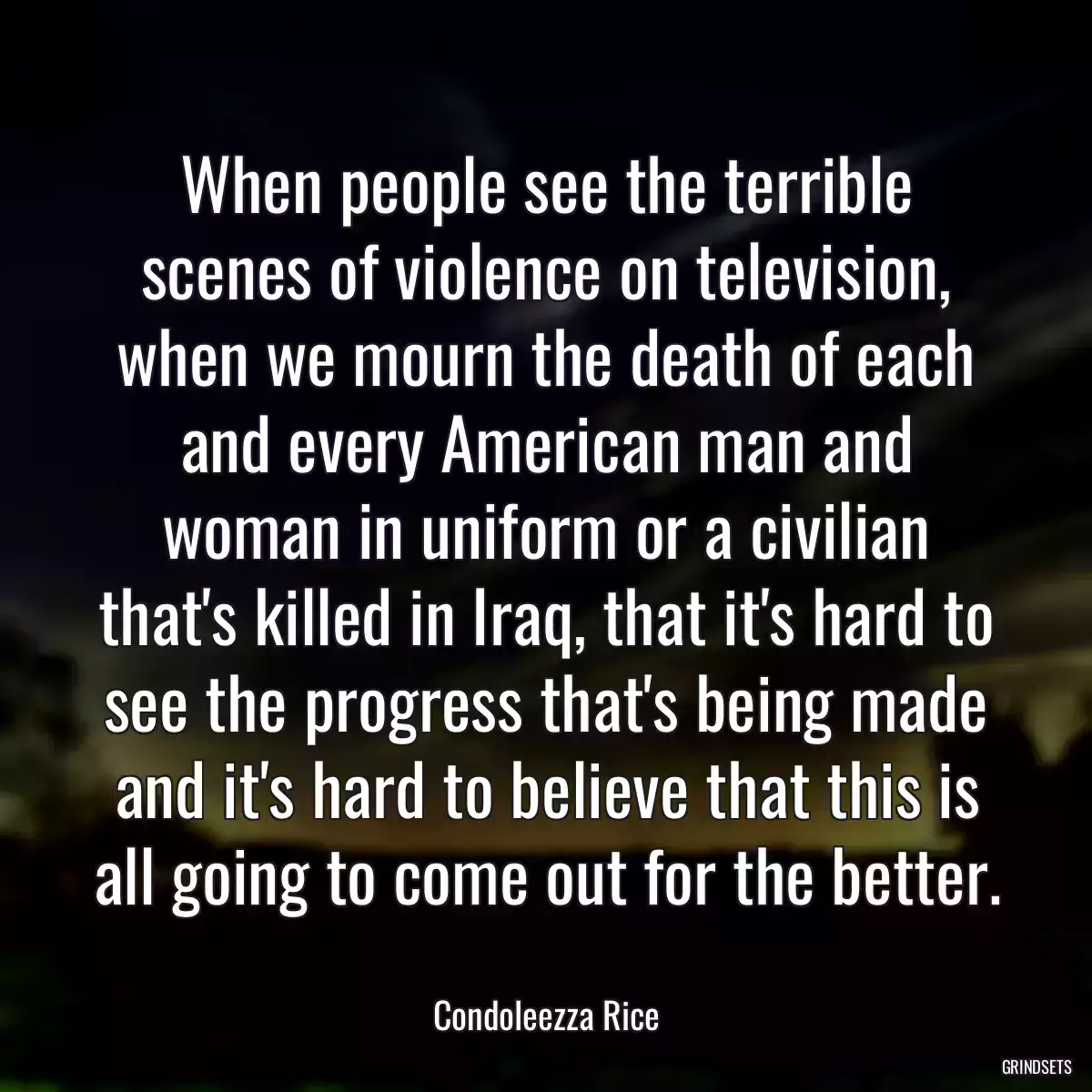 When people see the terrible scenes of violence on television, when we mourn the death of each and every American man and woman in uniform or a civilian that\'s killed in Iraq, that it\'s hard to see the progress that\'s being made and it\'s hard to believe that this is all going to come out for the better.