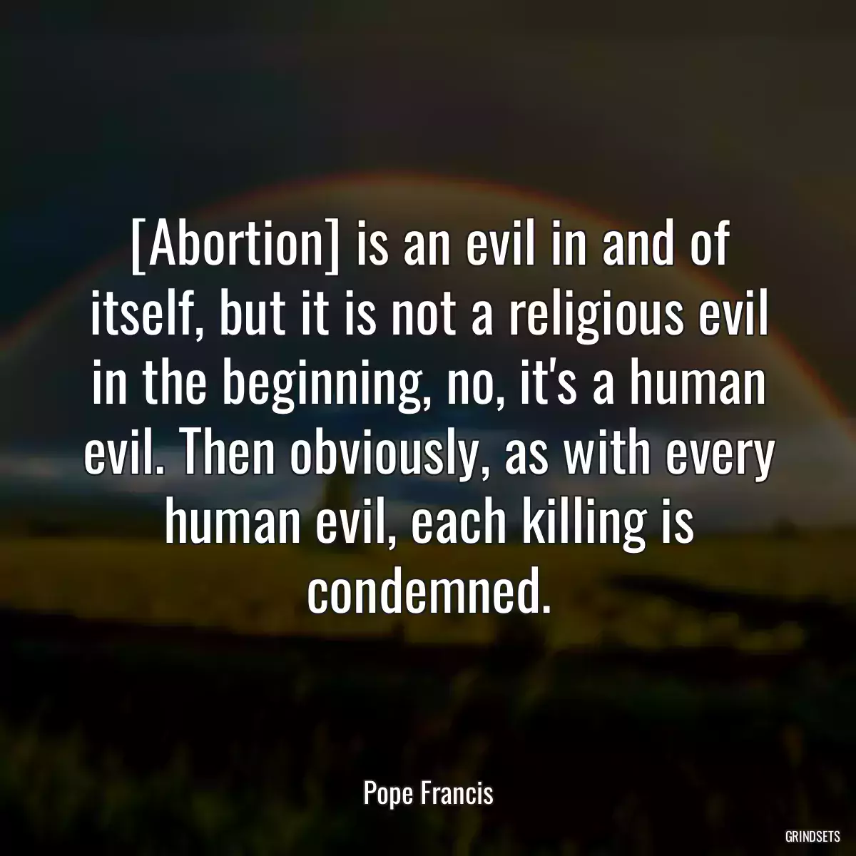 [Abortion] is an evil in and of itself, but it is not a religious evil in the beginning, no, it\'s a human evil. Then obviously, as with every human evil, each killing is condemned.