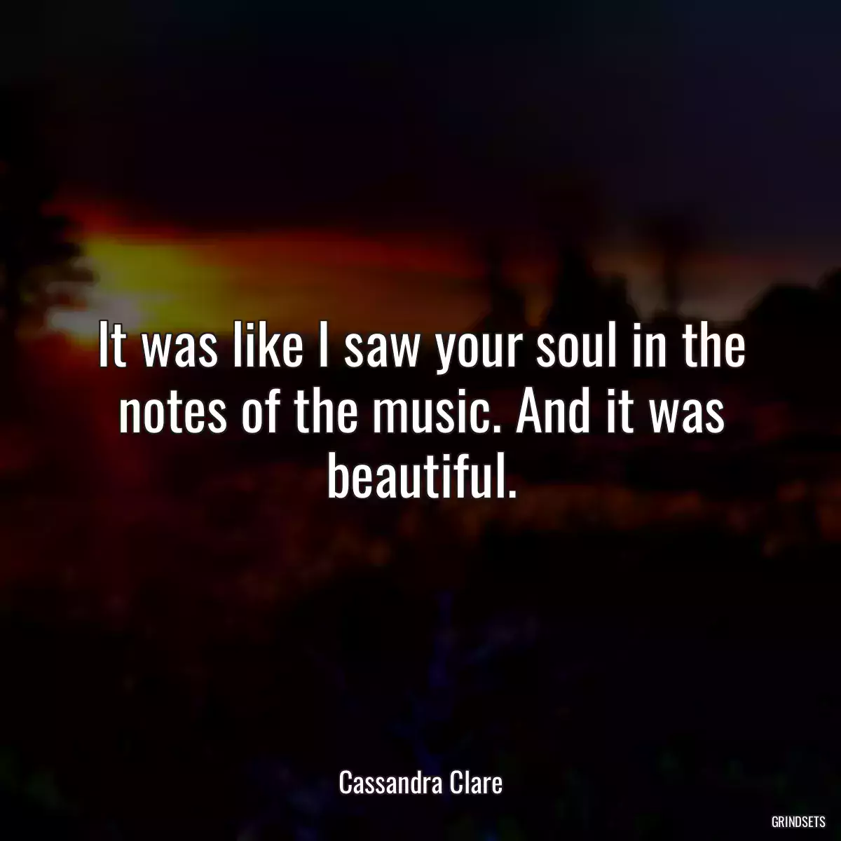 It was like I saw your soul in the notes of the music. And it was beautiful.