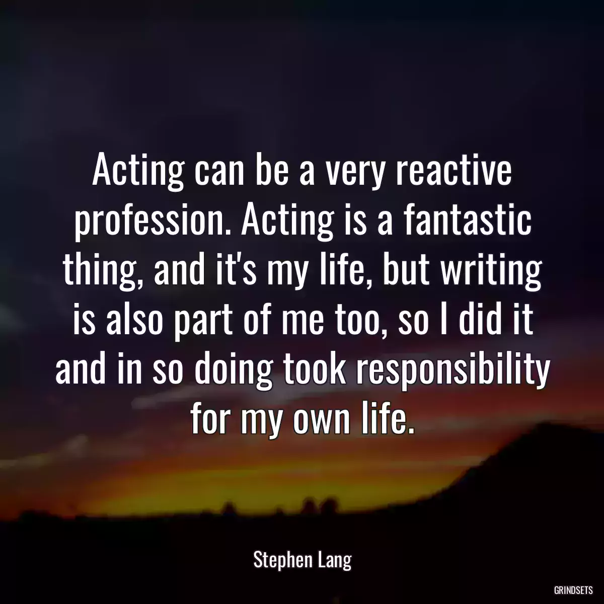 Acting can be a very reactive profession. Acting is a fantastic thing, and it\'s my life, but writing is also part of me too, so I did it and in so doing took responsibility for my own life.