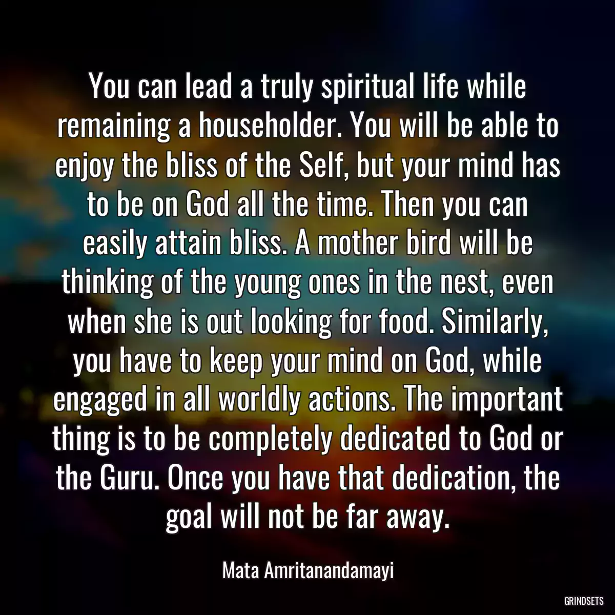 You can lead a truly spiritual life while remaining a householder. You will be able to enjoy the bliss of the Self, but your mind has to be on God all the time. Then you can easily attain bliss. A mother bird will be thinking of the young ones in the nest, even when she is out looking for food. Similarly, you have to keep your mind on God, while engaged in all worldly actions. The important thing is to be completely dedicated to God or the Guru. Once you have that dedication, the goal will not be far away.