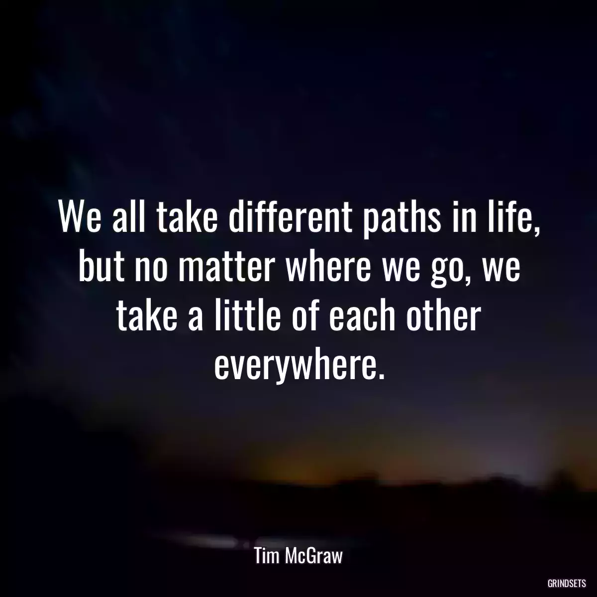 We all take different paths in life, but no matter where we go, we take a little of each other everywhere.