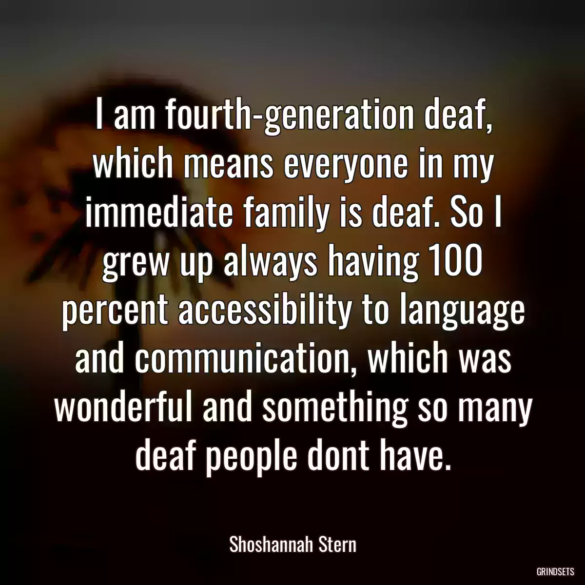 I am fourth-generation deaf, which means everyone in my immediate family is deaf. So I grew up always having 100 percent accessibility to language and communication, which was wonderful and something so many deaf people dont have.