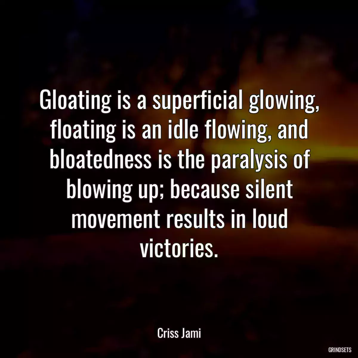 Gloating is a superficial glowing, floating is an idle flowing, and bloatedness is the paralysis of blowing up; because silent movement results in loud victories.