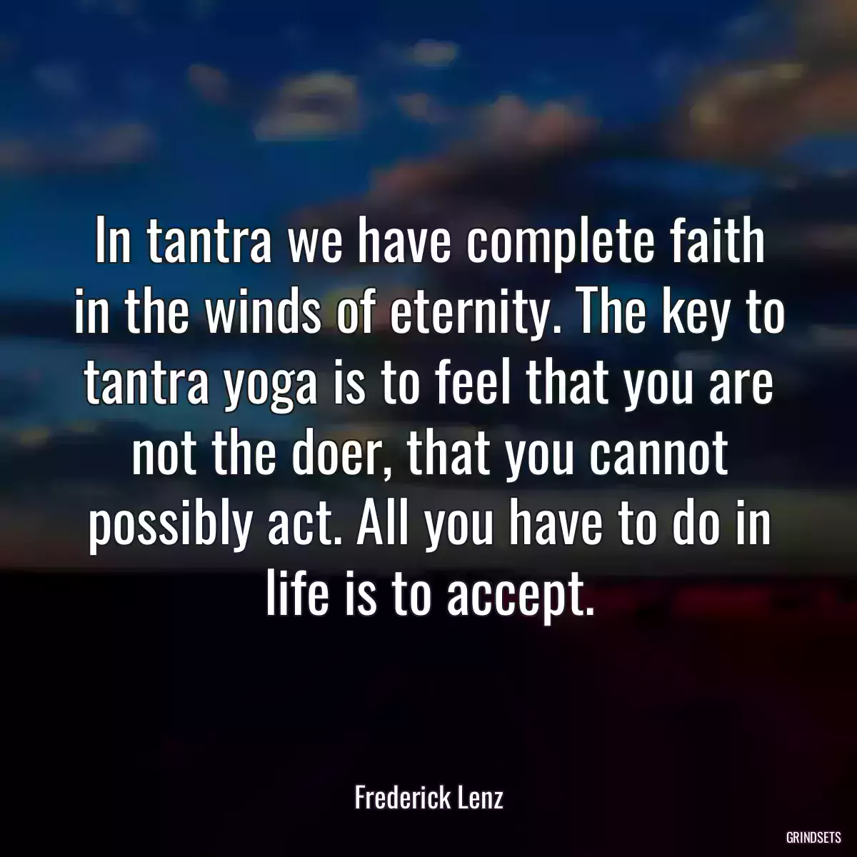 In tantra we have complete faith in the winds of eternity. The key to tantra yoga is to feel that you are not the doer, that you cannot possibly act. All you have to do in life is to accept.