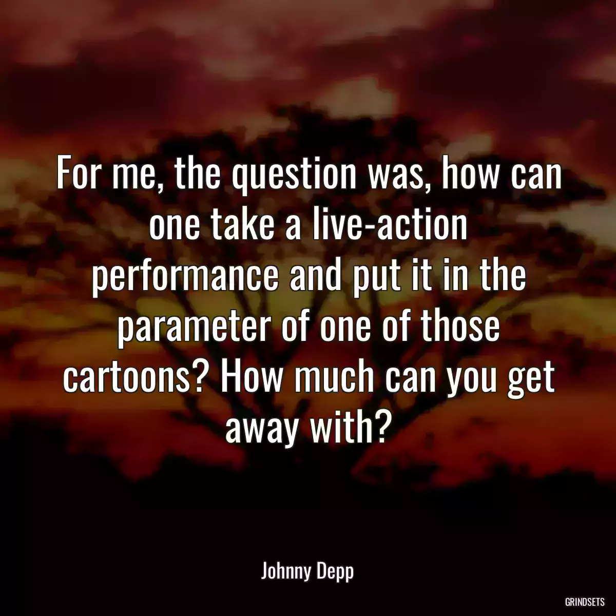 For me, the question was, how can one take a live-action performance and put it in the parameter of one of those cartoons? How much can you get away with?