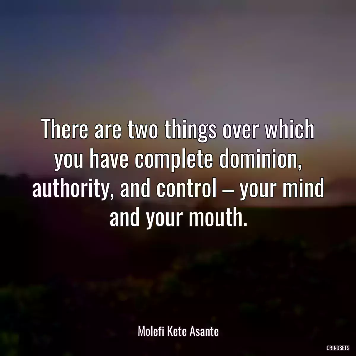 There are two things over which you have complete dominion, authority, and control – your mind and your mouth.