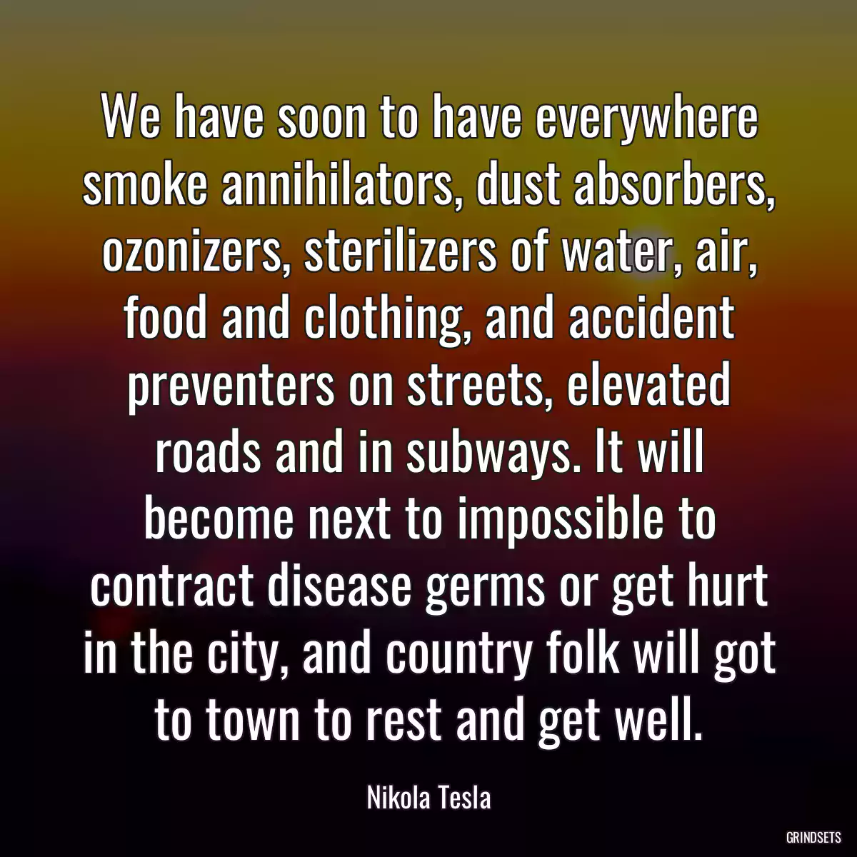 We have soon to have everywhere smoke annihilators, dust absorbers, ozonizers, sterilizers of water, air, food and clothing, and accident preventers on streets, elevated roads and in subways. It will become next to impossible to contract disease germs or get hurt in the city, and country folk will got to town to rest and get well.