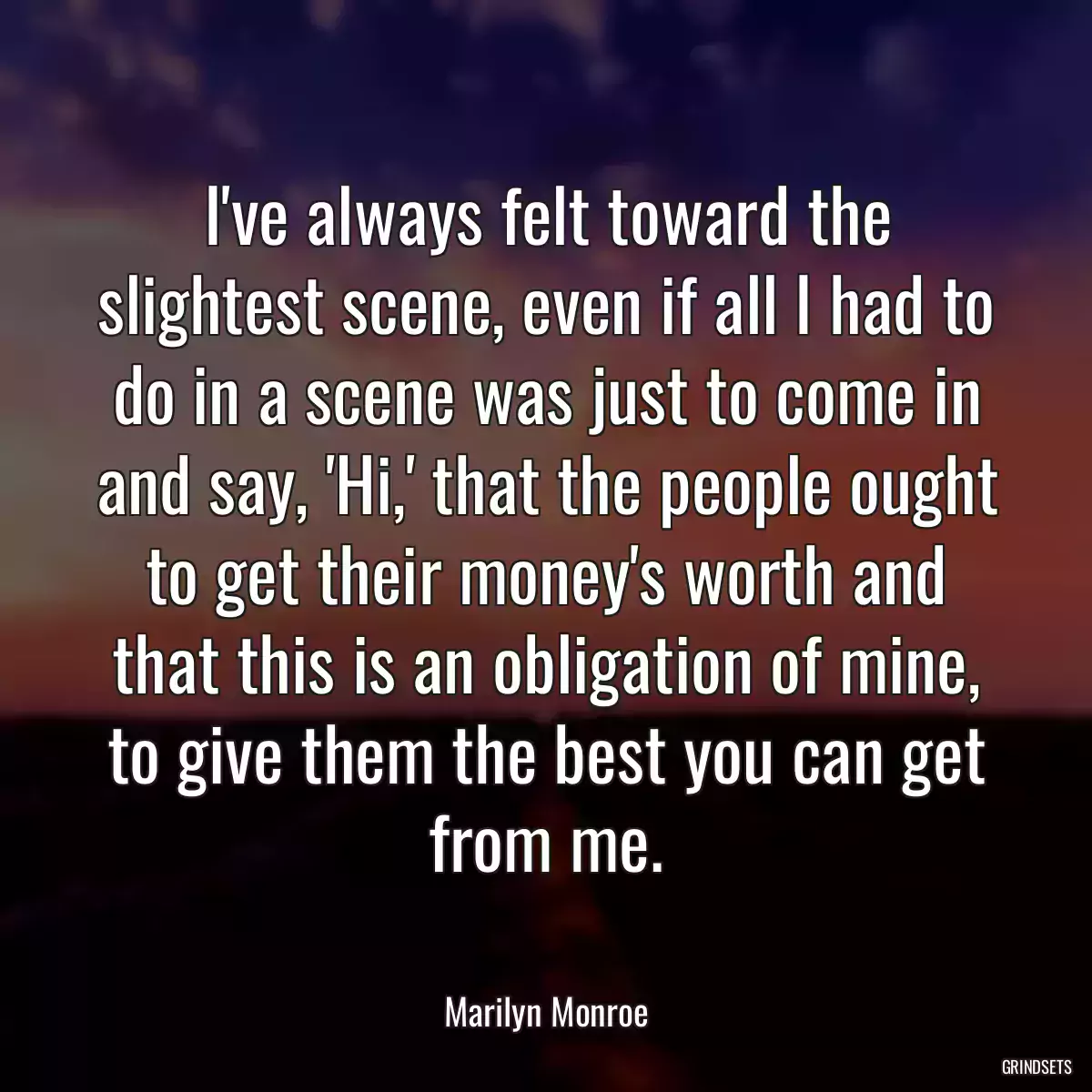 I\'ve always felt toward the slightest scene, even if all I had to do in a scene was just to come in and say, \'Hi,\' that the people ought to get their money\'s worth and that this is an obligation of mine, to give them the best you can get from me.