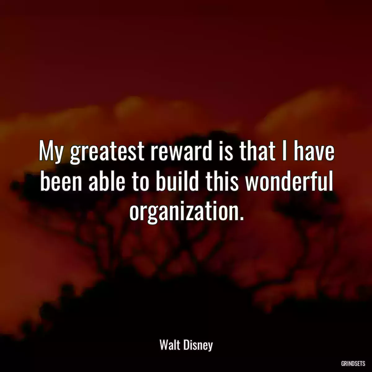 My greatest reward is that I have been able to build this wonderful organization.