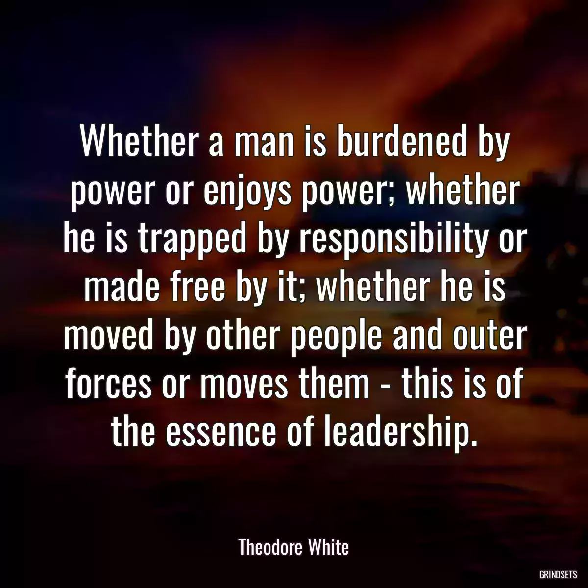 Whether a man is burdened by power or enjoys power; whether he is trapped by responsibility or made free by it; whether he is moved by other people and outer forces or moves them - this is of the essence of leadership.