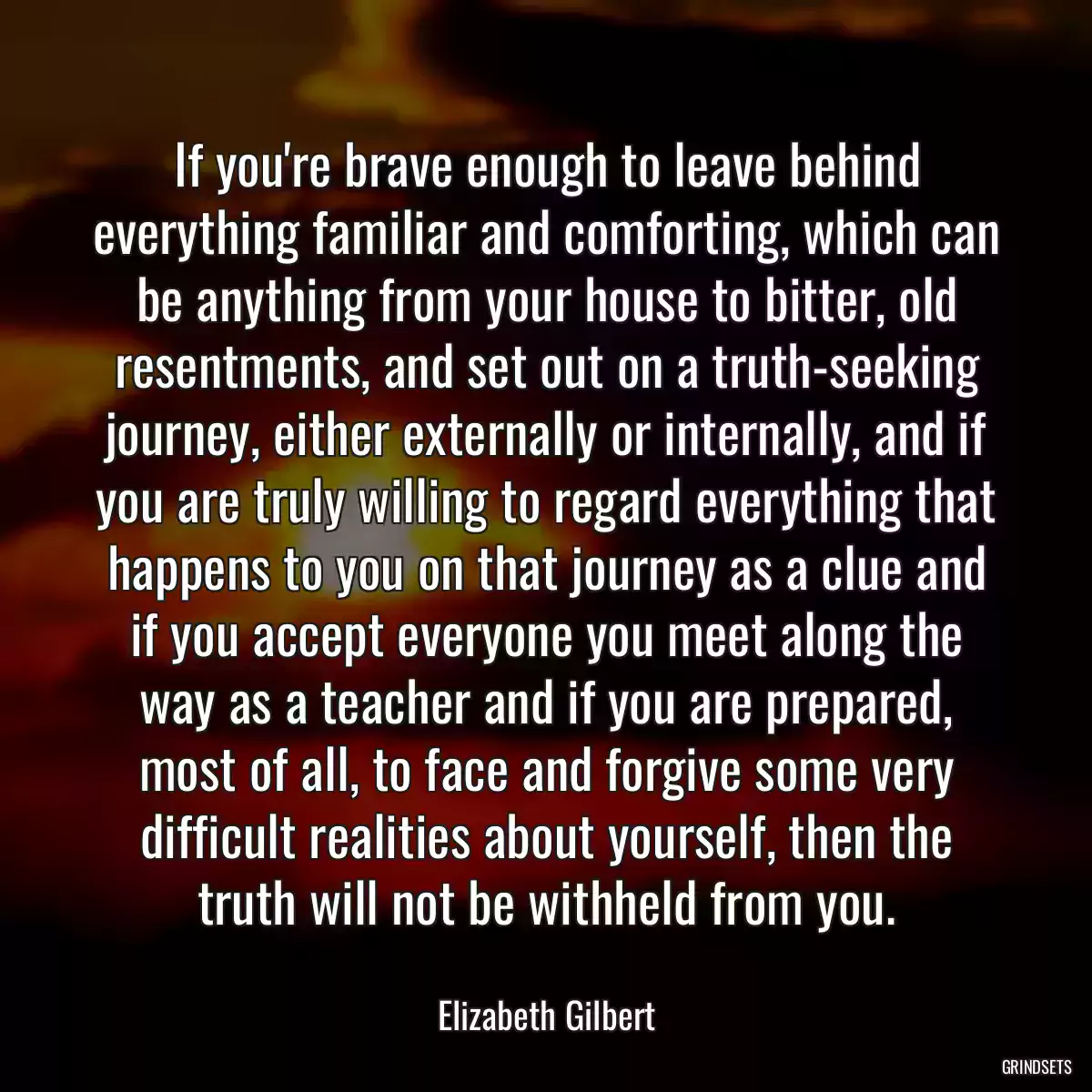 If you\'re brave enough to leave behind everything familiar and comforting, which can be anything from your house to bitter, old resentments, and set out on a truth-seeking journey, either externally or internally, and if you are truly willing to regard everything that happens to you on that journey as a clue and if you accept everyone you meet along the way as a teacher and if you are prepared, most of all, to face and forgive some very difficult realities about yourself, then the truth will not be withheld from you.
