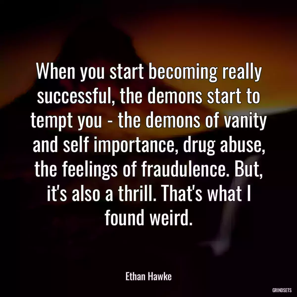 When you start becoming really successful, the demons start to tempt you - the demons of vanity and self importance, drug abuse, the feelings of fraudulence. But, it\'s also a thrill. That\'s what I found weird.