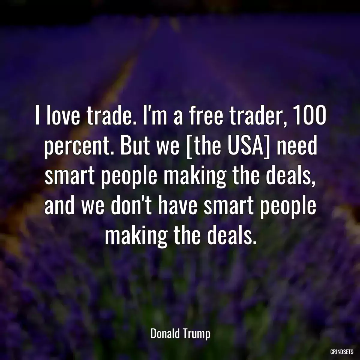 I love trade. I\'m a free trader, 100 percent. But we [the USA] need smart people making the deals, and we don\'t have smart people making the deals.