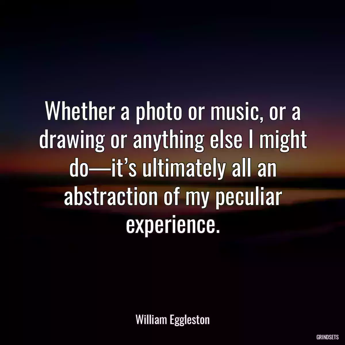 Whether a photo or music, or a drawing or anything else I might do—it’s ultimately all an abstraction of my peculiar experience.