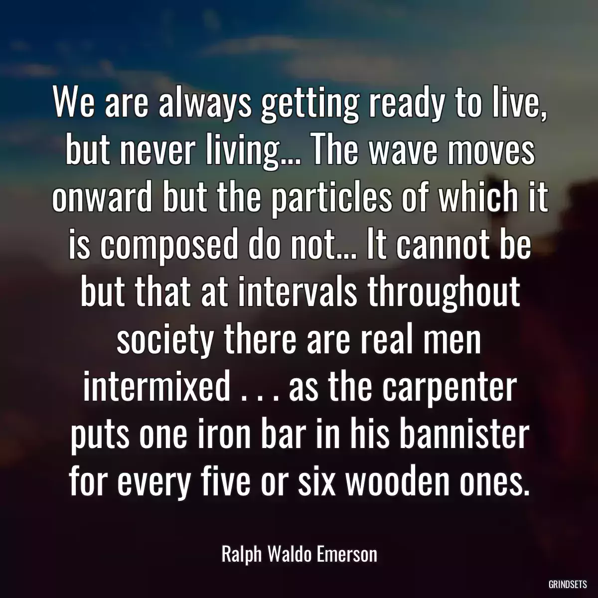 We are always getting ready to live, but never living... The wave moves onward but the particles of which it is composed do not... It cannot be but that at intervals throughout society there are real men intermixed . . . as the carpenter puts one iron bar in his bannister for every five or six wooden ones.