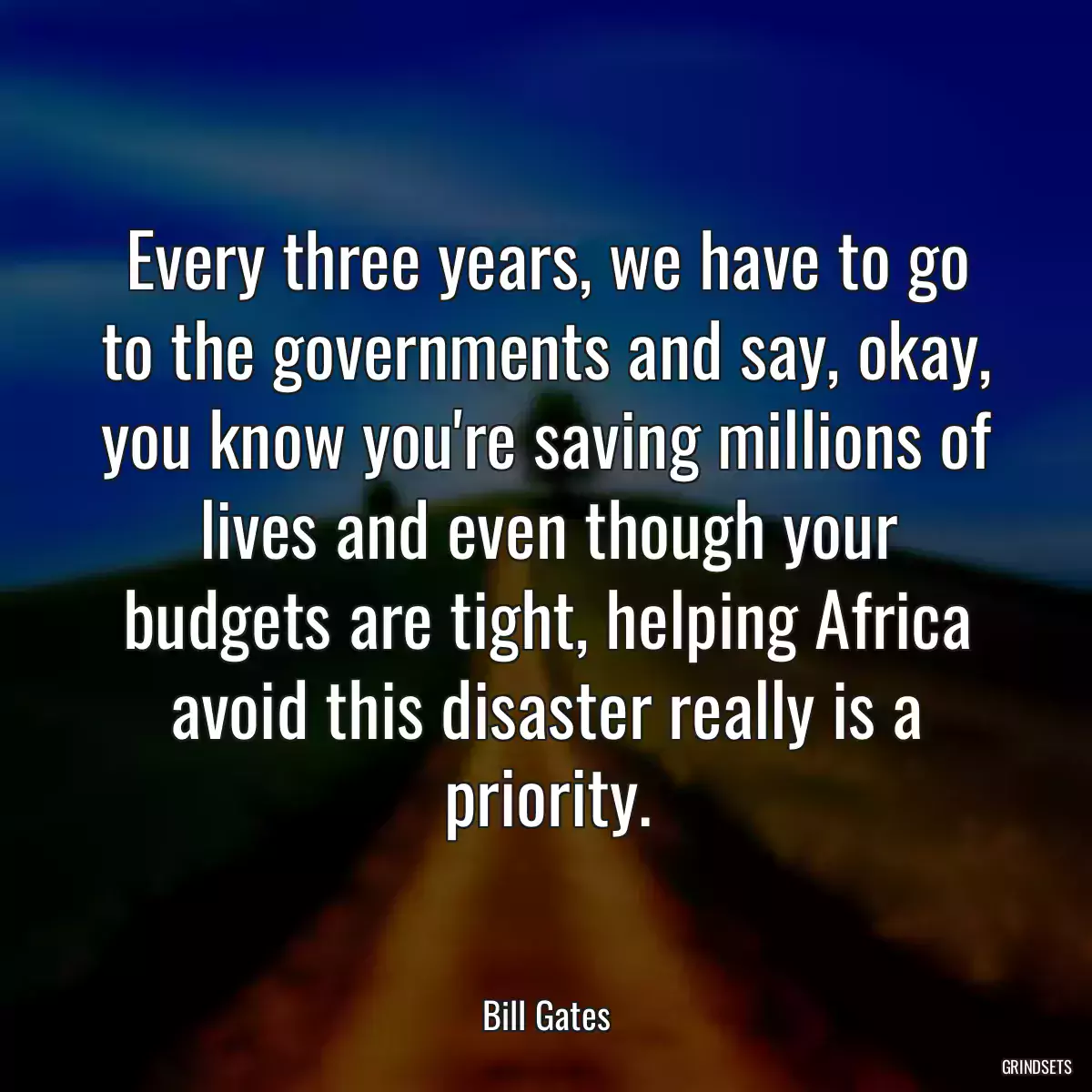 Every three years, we have to go to the governments and say, okay, you know you\'re saving millions of lives and even though your budgets are tight, helping Africa avoid this disaster really is a priority.