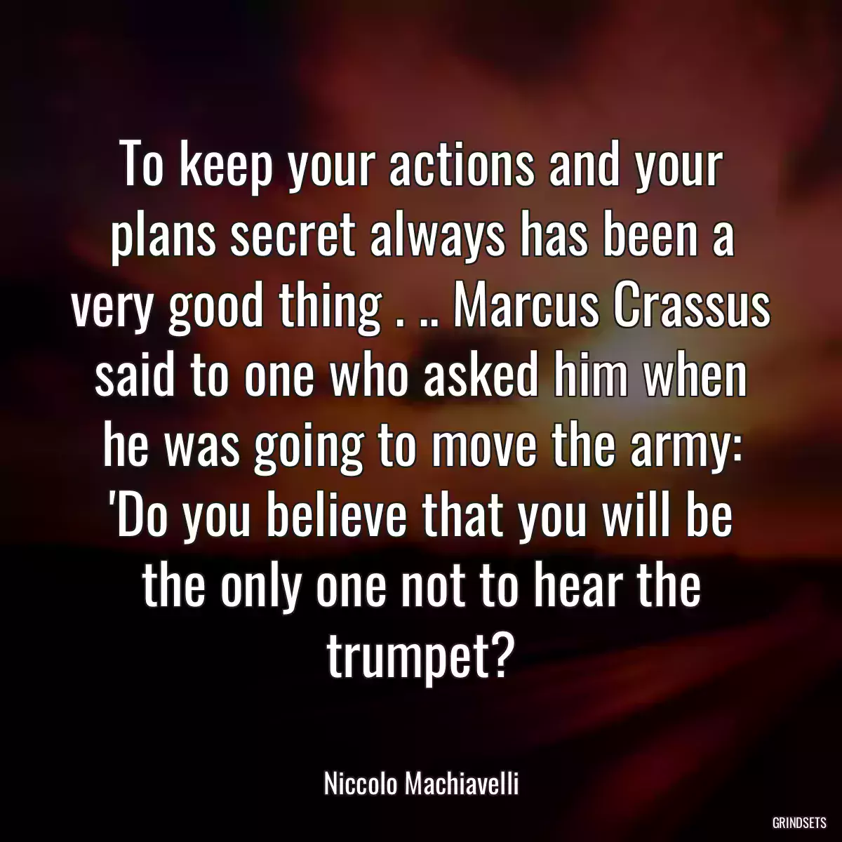 To keep your actions and your plans secret always has been a very good thing . .. Marcus Crassus said to one who asked him when he was going to move the army: \'Do you believe that you will be the only one not to hear the trumpet?