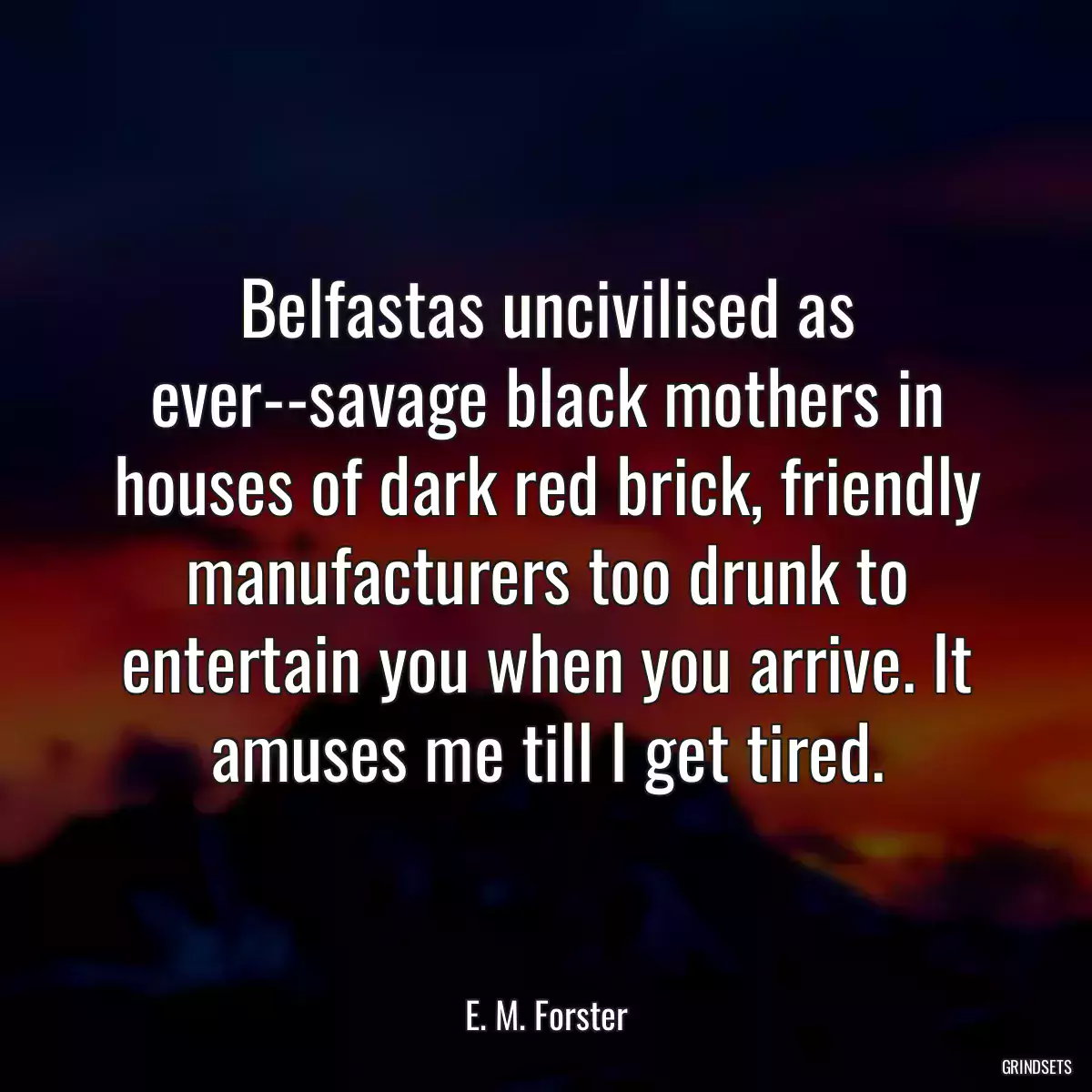 Belfastas uncivilised as ever--savage black mothers in houses of dark red brick, friendly manufacturers too drunk to entertain you when you arrive. It amuses me till I get tired.