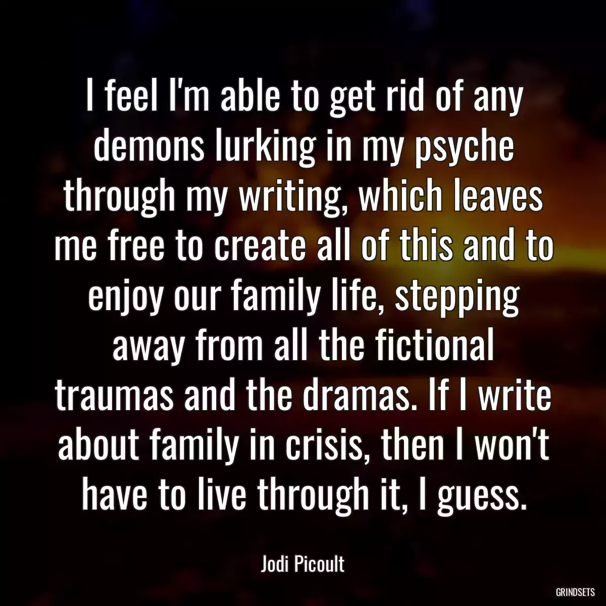 I feel I\'m able to get rid of any demons lurking in my psyche through my writing, which leaves me free to create all of this and to enjoy our family life, stepping away from all the fictional traumas and the dramas. If I write about family in crisis, then I won\'t have to live through it, I guess.