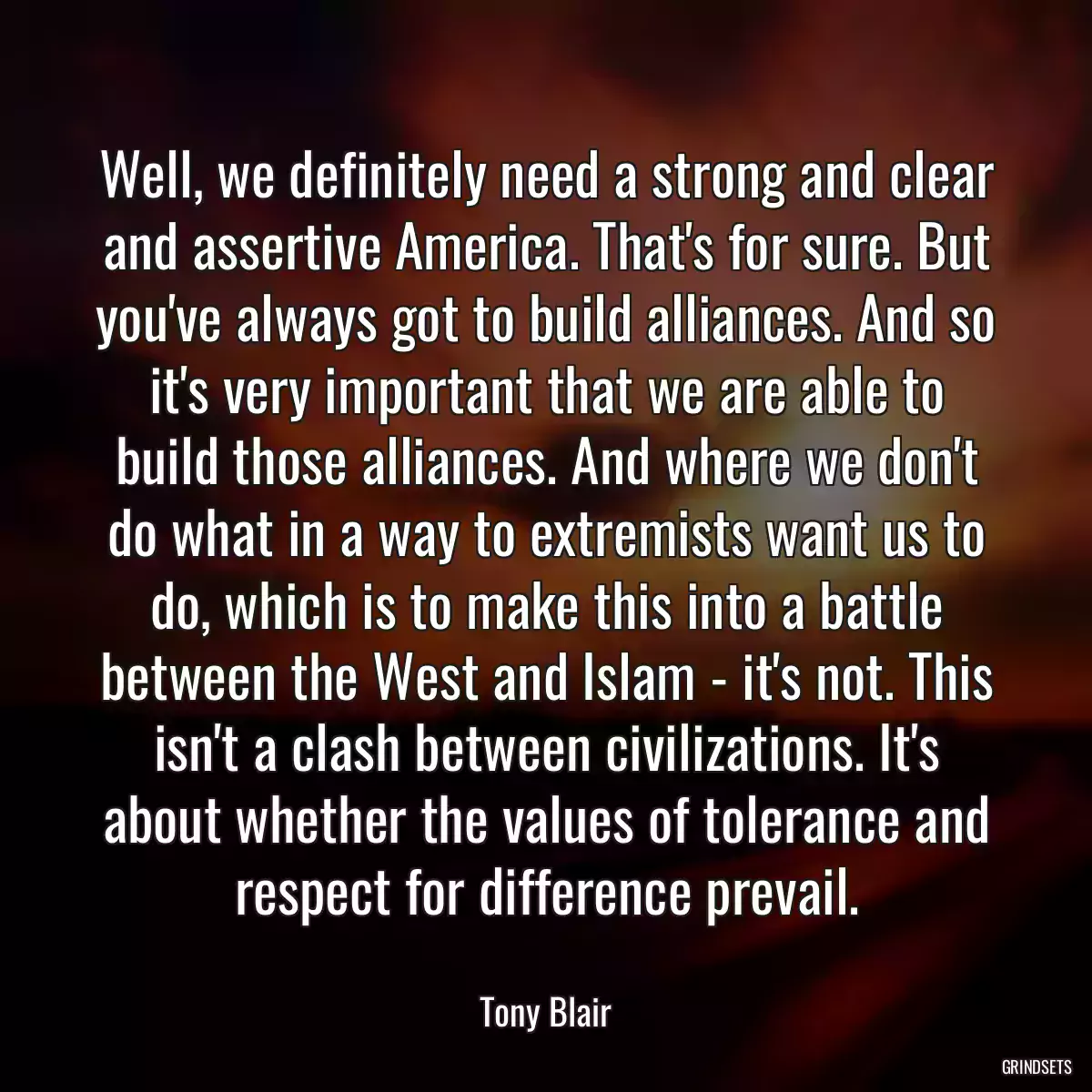 Well, we definitely need a strong and clear and assertive America. That\'s for sure. But you\'ve always got to build alliances. And so it\'s very important that we are able to build those alliances. And where we don\'t do what in a way to extremists want us to do, which is to make this into a battle between the West and Islam - it\'s not. This isn\'t a clash between civilizations. It\'s about whether the values of tolerance and respect for difference prevail.