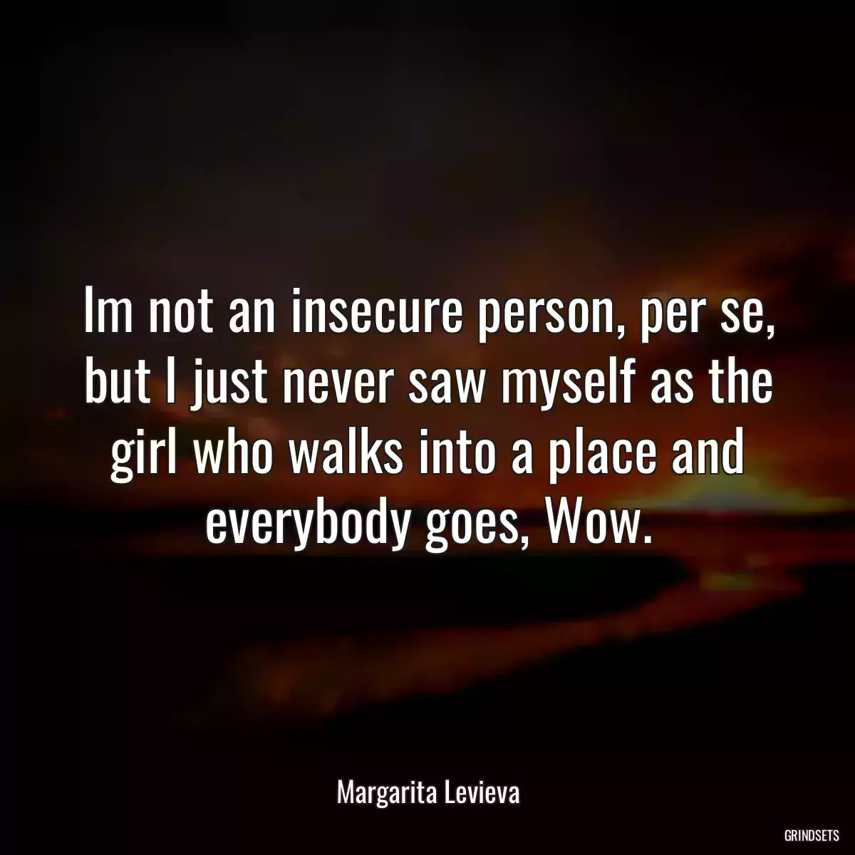 Im not an insecure person, per se, but I just never saw myself as the girl who walks into a place and everybody goes, Wow.