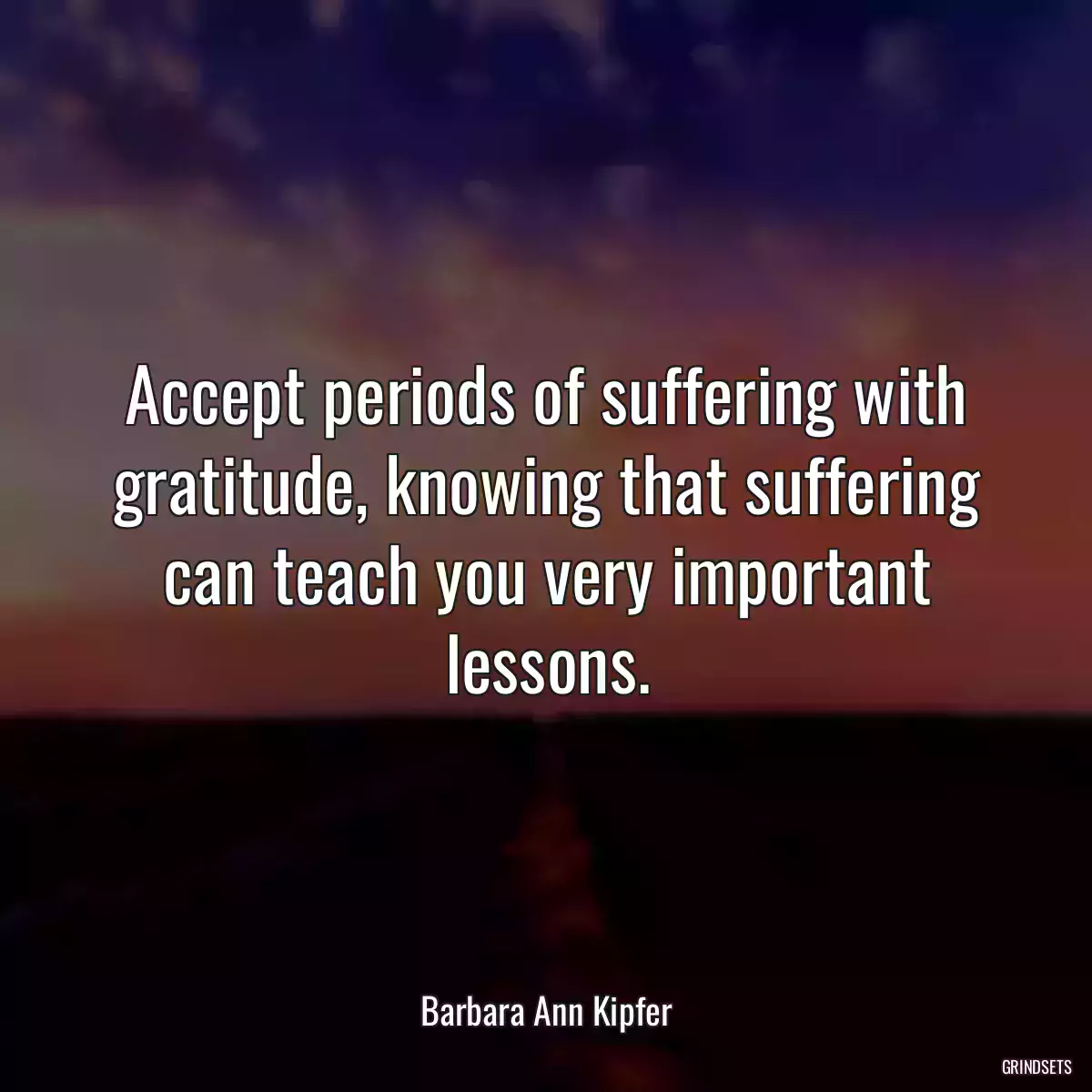 Accept periods of suffering with gratitude, knowing that suffering can teach you very important lessons.