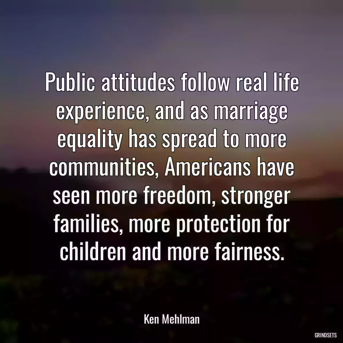 Public attitudes follow real life experience, and as marriage equality has spread to more communities, Americans have seen more freedom, stronger families, more protection for children and more fairness.